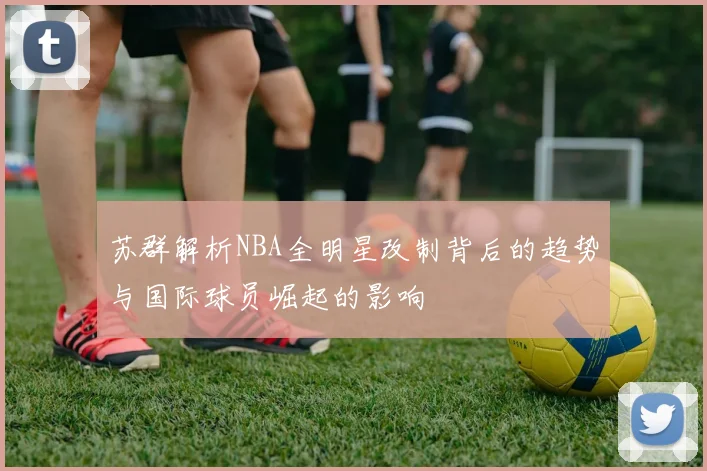 苏群解析NBA全明星改制背后的趋势与国际球员崛起的影响