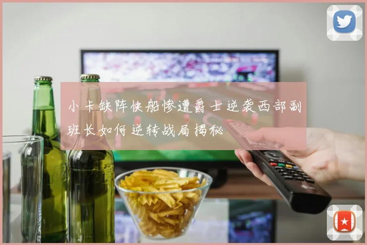 小卡缺阵快船惨遭爵士逆袭西部副班长如何逆转战局揭秘
