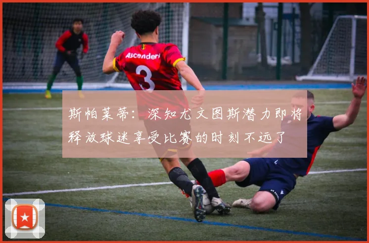 斯帕莱蒂：深知尤文图斯潜力即将释放球迷享受比赛的时刻不远了