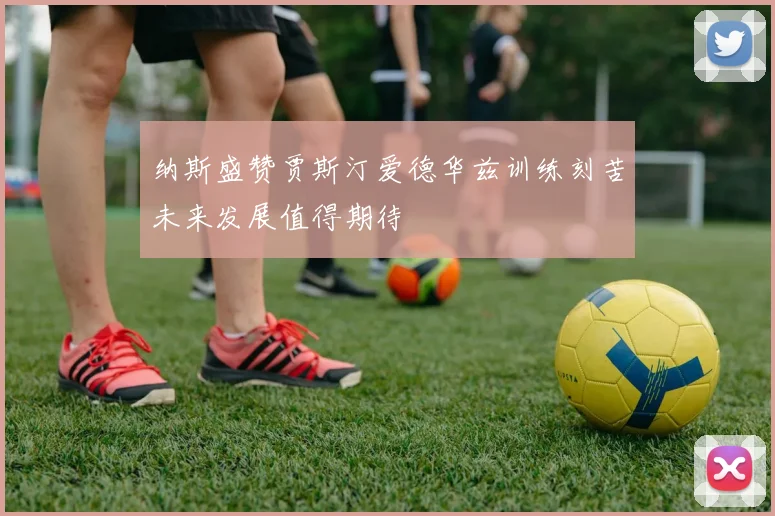 纳斯盛赞贾斯汀爱德华兹训练刻苦未来发展值得期待