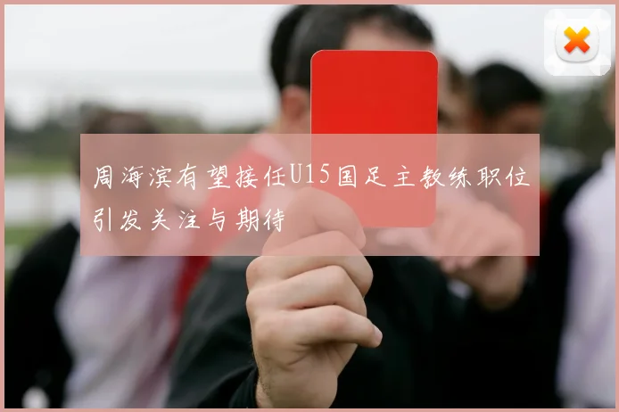 周海滨有望接任U15国足主教练职位引发关注与期待