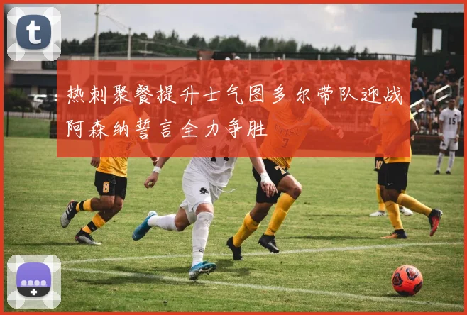 热刺聚餐提升士气图多尔带队迎战阿森纳誓言全力争胜