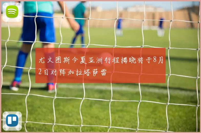 尤文图斯今夏亚洲行程揭晓将于8月2日对阵加拉塔萨雷