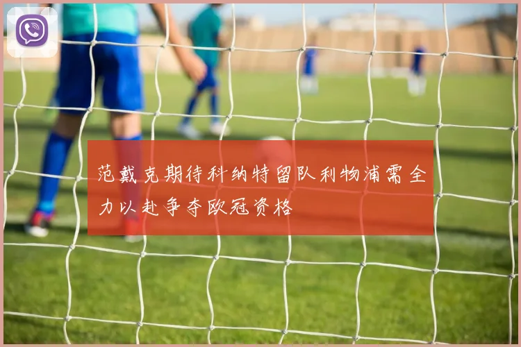 范戴克期待科纳特留队利物浦需全力以赴争夺欧冠资格