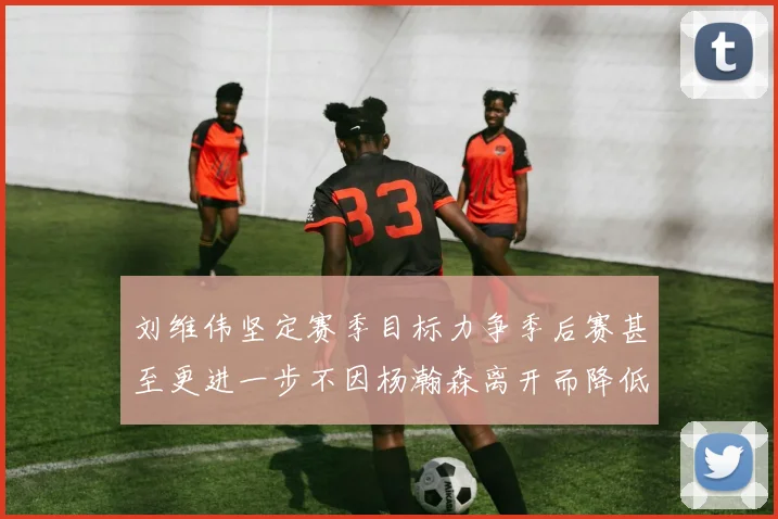 刘维伟坚定赛季目标力争季后赛甚至更进一步不因杨瀚森离开而降低标准