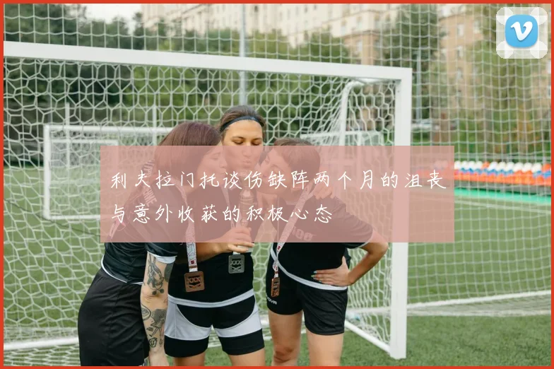 利夫拉门托谈伤缺阵两个月的沮丧与意外收获的积极心态