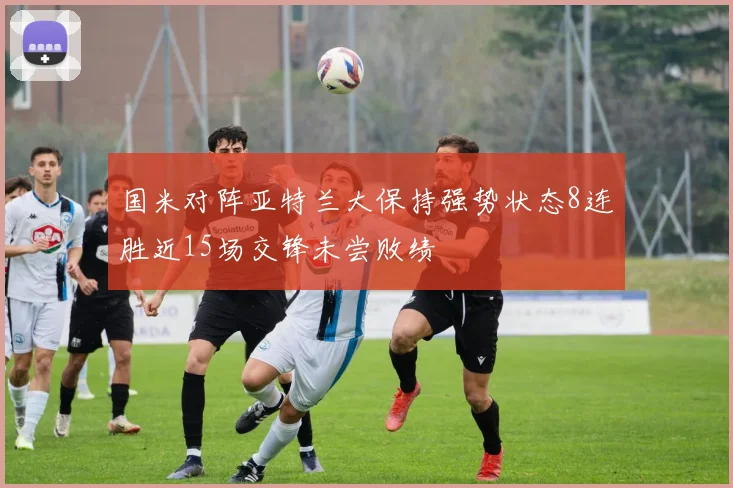 国米对阵亚特兰大保持强势状态8连胜近15场交锋未尝败绩