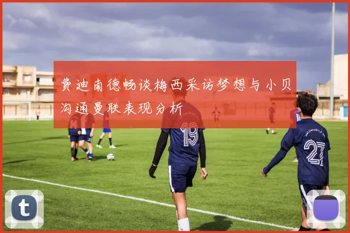 费迪南德畅谈梅西采访梦想与小贝沟通曼联表现分析