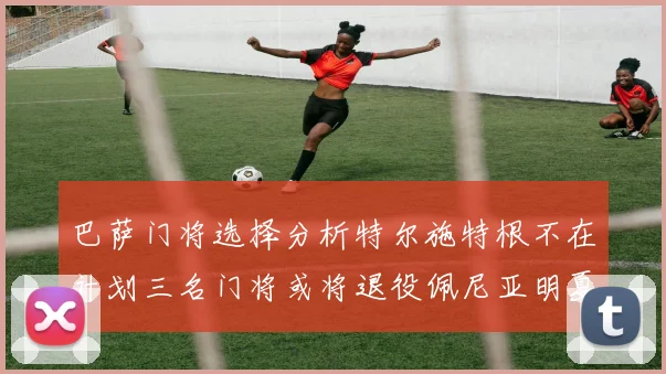 巴萨门将选择分析特尔施特根不在计划三名门将或将退役佩尼亚明夏回归展望