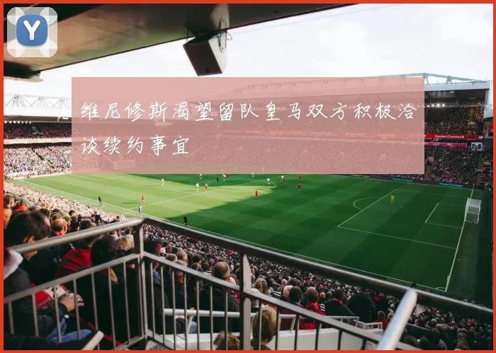 维尼修斯渴望留队皇马双方积极洽谈续约事宜
