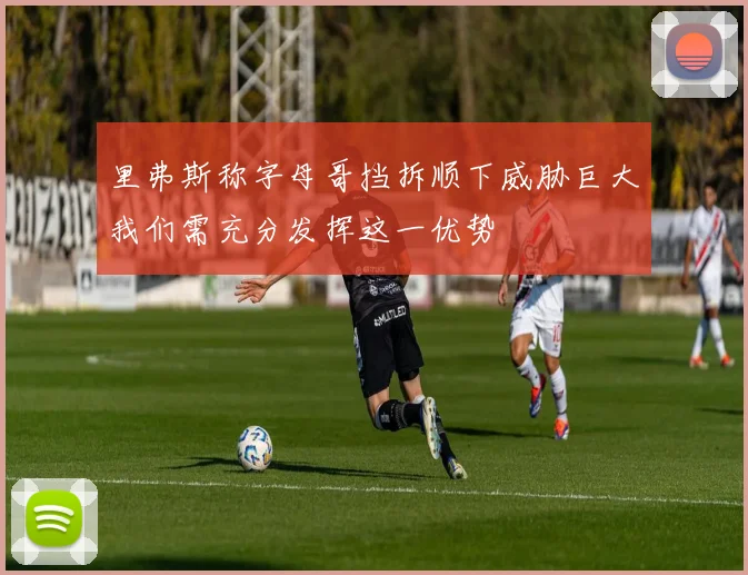 里弗斯称字母哥挡拆顺下威胁巨大我们需充分发挥这一优势