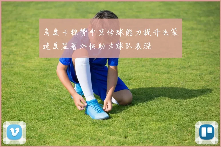 乌度卡称赞申京传球能力提升决策速度显著加快助力球队表现