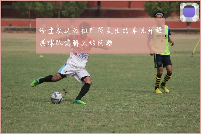 哈登表达对祖巴茨复出的喜悦并强调球队需解决的问题