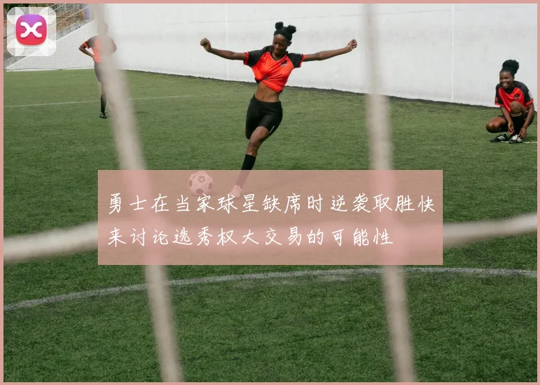 勇士在当家球星缺席时逆袭取胜快来讨论选秀权大交易的可能性