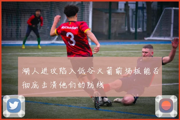 湖人进攻陷入低谷火箭前场板能否彻底击溃他们的防线